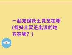 一起来捉妖土灵芝在哪(捉妖土灵芝出没的地方在哪？)