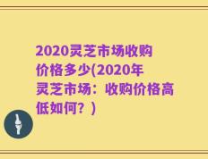 2020灵芝市场收购价格多少(2020年灵芝市场：收购价格高低如何？)