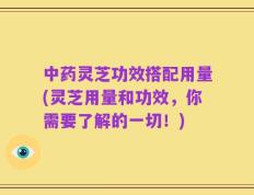 中药灵芝功效搭配用量(灵芝用量和功效，你需要了解的一切！)