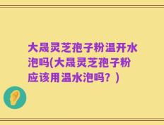 大晟灵芝孢子粉温开水泡吗(大晟灵芝孢子粉应该用温水泡吗？)