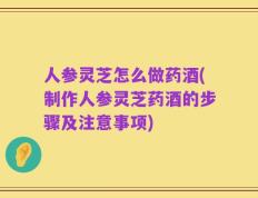 人参灵芝怎么做药酒(制作人参灵芝药酒的步骤及注意事项)