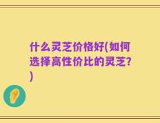 什么灵芝价格好(如何选择高性价比的灵芝？)