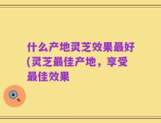 什么产地灵芝效果最好(灵芝最佳产地，享受最佳效果