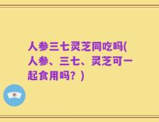 人参三七灵芝同吃吗(人参、三七、灵芝可一起食用吗？)