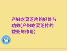 产妇吃灵芝片的好处与功效(产妇吃灵芝片的益处与作用)