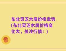 东北灵芝木屑价格走势(东北灵芝木屑价格变化大，关注行情！)