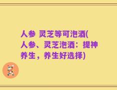 人参 灵芝等可泡酒(人参、灵芝泡酒：提神养生，养生好选择)