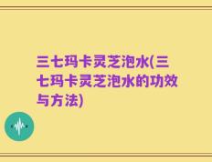三七玛卡灵芝泡水(三七玛卡灵芝泡水的功效与方法)