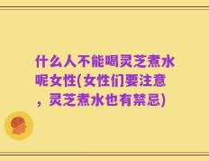 什么人不能喝灵芝煮水呢女性(女性们要注意，灵芝煮水也有禁忌)