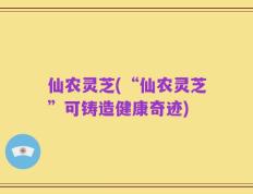 仙农灵芝(“仙农灵芝”可铸造健康奇迹)
