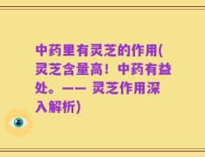 中药里有灵芝的作用(灵芝含量高！中药有益处。—— 灵芝作用深入解析)