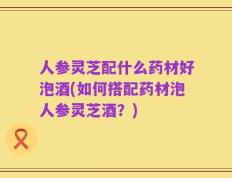 人参灵芝配什么药材好泡酒(如何搭配药材泡人参灵芝酒？)