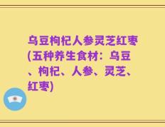 乌豆枸杞人参灵芝红枣(五种养生食材：乌豆、枸杞、人参、灵芝、红枣)