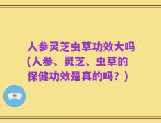 人参灵芝虫草功效大吗(人参、灵芝、虫草的保健功效是真的吗？)