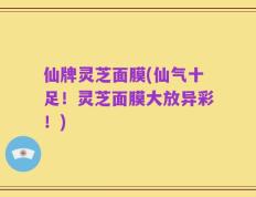 仙牌灵芝面膜(仙气十足！灵芝面膜大放异彩！)