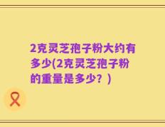 2克灵芝孢子粉大约有多少(2克灵芝孢子粉的重量是多少？)