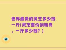 世界最贵的灵芝多少钱一斤(灵芝售价创新高，一斤多少钱？)