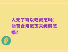 人死了可以吃灵芝吗(能否食用灵芝来缓解悲痛？