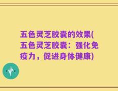 五色灵芝胶囊的效果(五色灵芝胶囊：强化免疫力，促进身体健康)