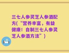 三七人参灵芝人参酒配方(“营养丰富，有益健康！自制三七人参灵芝人参酒方法”)