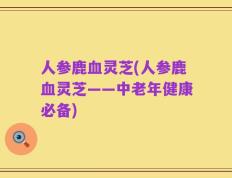 人参鹿血灵芝(人参鹿血灵芝——中老年健康必备)