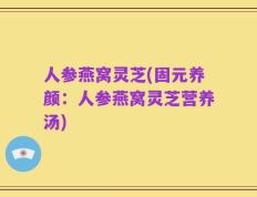 人参燕窝灵芝(固元养颜：人参燕窝灵芝营养汤)