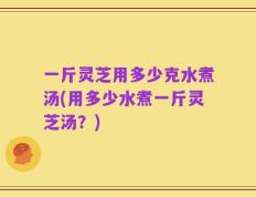 一斤灵芝用多少克水煮汤(用多少水煮一斤灵芝汤？)