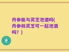 丹参能与灵芝泡酒吗(丹参和灵芝可一起泡酒吗？)
