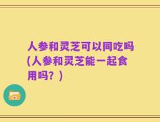 人参和灵芝可以同吃吗(人参和灵芝能一起食用吗？)