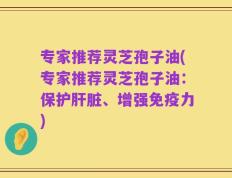 专家推荐灵芝孢子油(专家推荐灵芝孢子油：保护肝脏、增强免疫力)