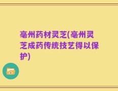 亳州药材灵芝(亳州灵芝成药传统技艺得以保护)