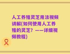 人工养殖灵芝用法视频讲解(如何使用人工养殖的灵芝？——详细视频教程)