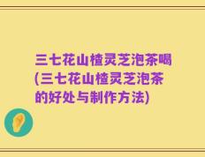 三七花山楂灵芝泡茶喝(三七花山楂灵芝泡茶的好处与制作方法)