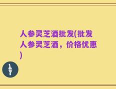 人参灵芝酒批发(批发人参灵芝酒，价格优惠)