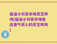 临淄小刘家市场灵芝烤鸡(临淄小刘家市场推出香气诱人的灵芝烤鸡)