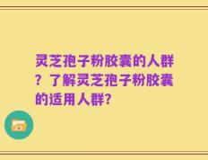 灵芝孢子粉胶囊的人群？了解灵芝孢子粉胶囊的适用人群？