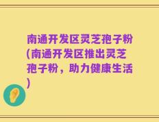 南通开发区灵芝孢子粉(南通开发区推出灵芝孢子粉，助力健康生活)