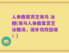 人参鹿茸灵芝海马 冰糖(海马人参鹿茸灵芝冰糖汤，滋补功效倍增！)