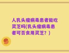 人乳头瘤病毒患者能吃灵芝吗(乳头瘤病毒患者可否食用灵芝？)