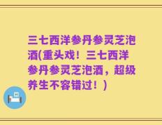 三七西洋参丹参灵芝泡酒(重头戏！三七西洋参丹参灵芝泡酒，超级养生不容错过！)