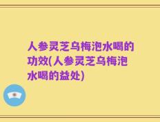 人参灵芝乌梅泡水喝的功效(人参灵芝乌梅泡水喝的益处)
