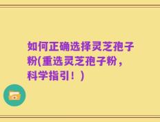 如何正确选择灵芝孢子粉(重选灵芝孢子粉，科学指引！)