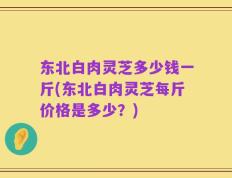 东北白肉灵芝多少钱一斤(东北白肉灵芝每斤价格是多少？)