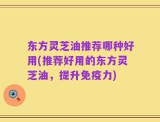 东方灵芝油推荐哪种好用(推荐好用的东方灵芝油，提升免疫力)