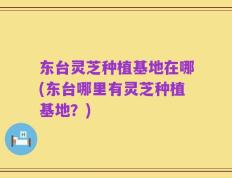 东台灵芝种植基地在哪(东台哪里有灵芝种植基地？)