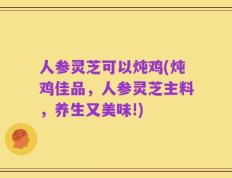 人参灵芝可以炖鸡(炖鸡佳品，人参灵芝主料，养生又美味!)