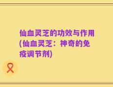 仙血灵芝的功效与作用(仙血灵芝：神奇的免疫调节剂)