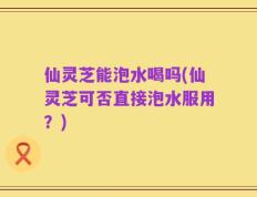 仙灵芝能泡水喝吗(仙灵芝可否直接泡水服用？)