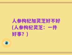 人参枸杞加灵芝好不好(人参枸杞灵芝：一件好事？)