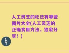 人工灵芝的吃法有哪些图片大全(人工灵芝的正确食用方法，独家分享！)